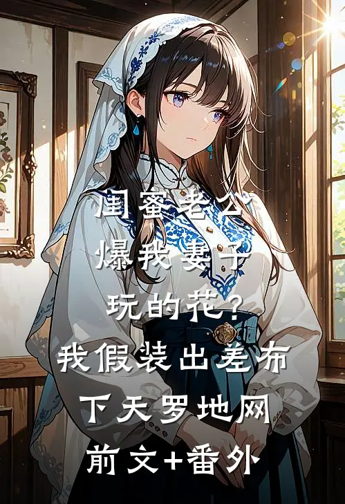 闺蜜老公爆我妻子玩的花？我假装出差布下天罗地网前文+番外