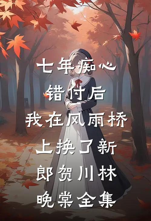 七年痴心错付后，我在风雨桥上换了新郎贺川林晚棠全集