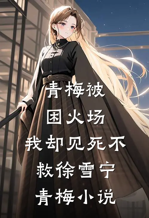 青梅被困火场，我却见死不救徐雪宁青梅小说