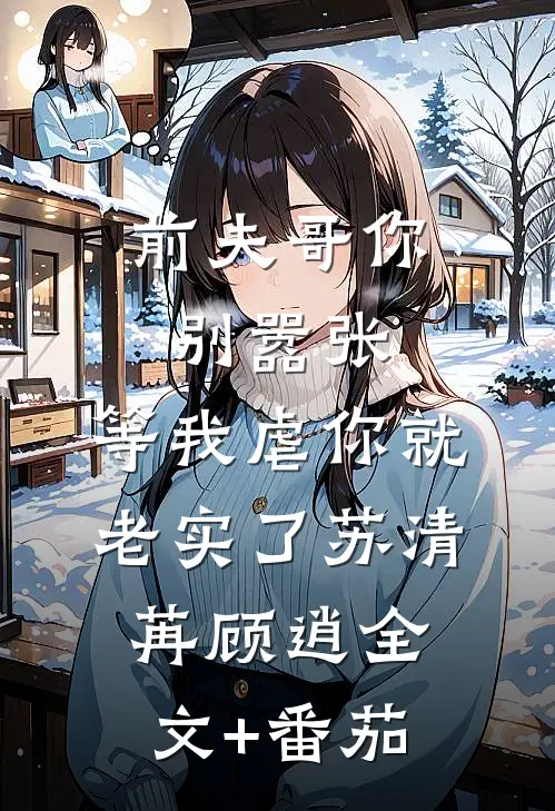 前夫哥你别嚣张，等我虐你就老实了苏清苒顾逍全文+番茄