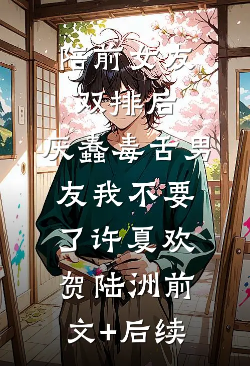陪前女友双排后，厌蠢毒舌男友我不要了许夏欢贺陆洲前文+后续