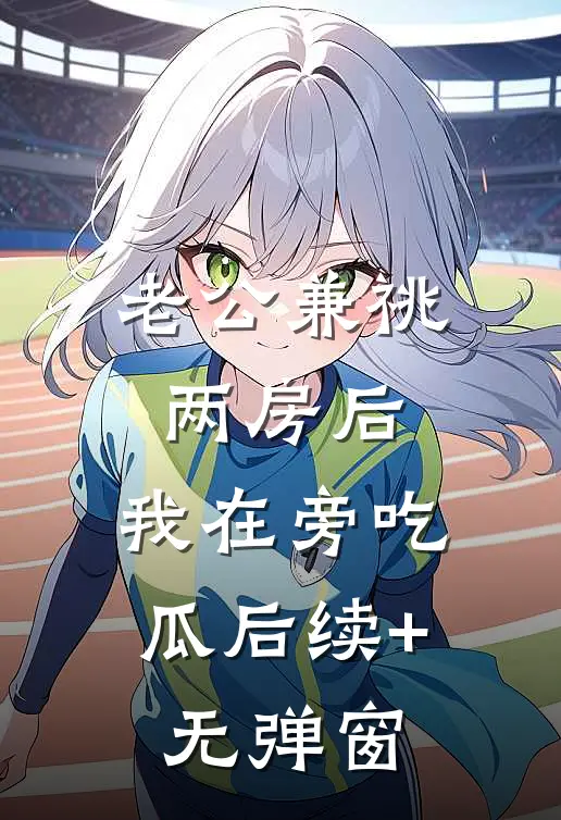 老公兼祧两房后，我在旁吃瓜后续+无弹窗