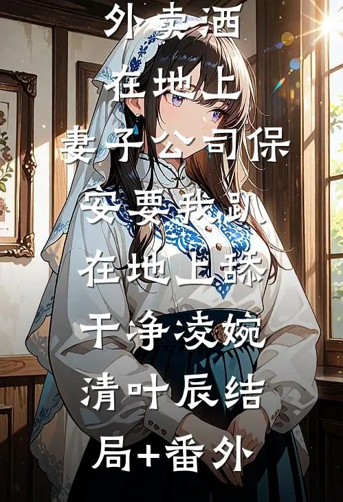 外卖洒在地上，妻子公司保安要我趴在地上舔干净凌婉清叶辰结局+番外