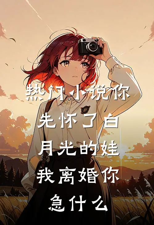 热门小说你先怀了白月光的娃，我离婚你急什么