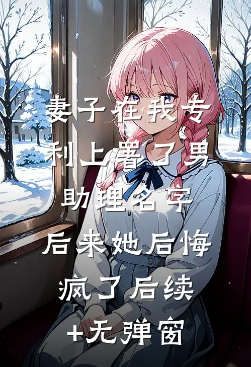 妻子在我专利上署了男助理名字，后来她后悔疯了后续+无弹窗