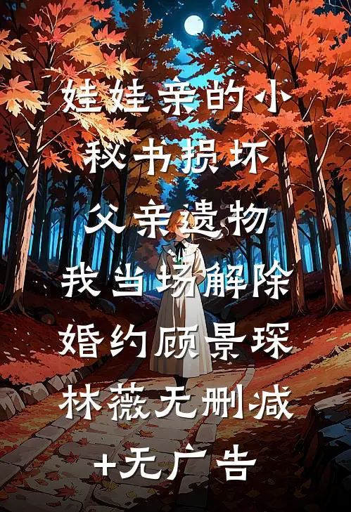 娃娃亲的小秘书损坏父亲遗物，我当场解除婚约顾景琛林薇无删减+无广告