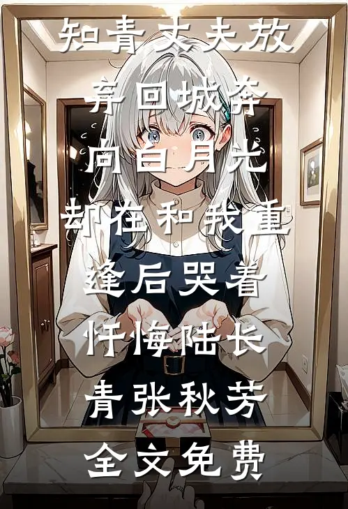 重回1977，知青丈夫放弃回城奔向白月光，却在和我重逢后哭着忏悔陆长青张秋芳全文免费