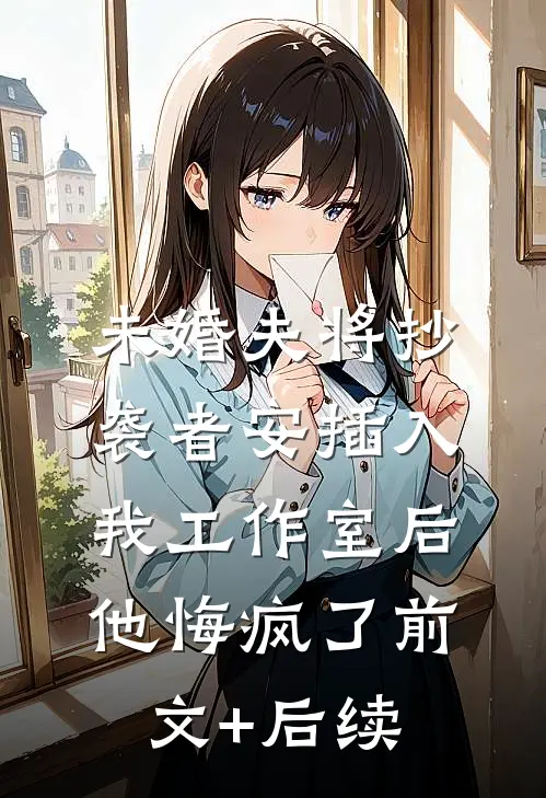 未婚夫将抄袭者安插入我工作室后，他悔疯了前文+后续