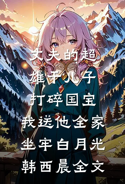 丈夫的超雄干儿子打碎国宝，我送他全家坐牢白月光韩西晨全文