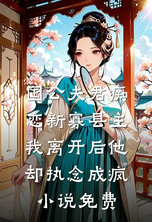 国公夫君痴恋新寡县主，我离开后他却执念成疯小说免费