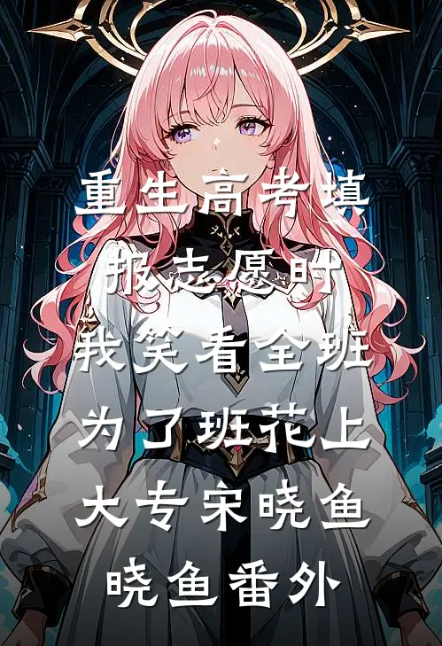 重生高考填报志愿时，我笑看全班为了班花上大专宋晓鱼晓鱼番外