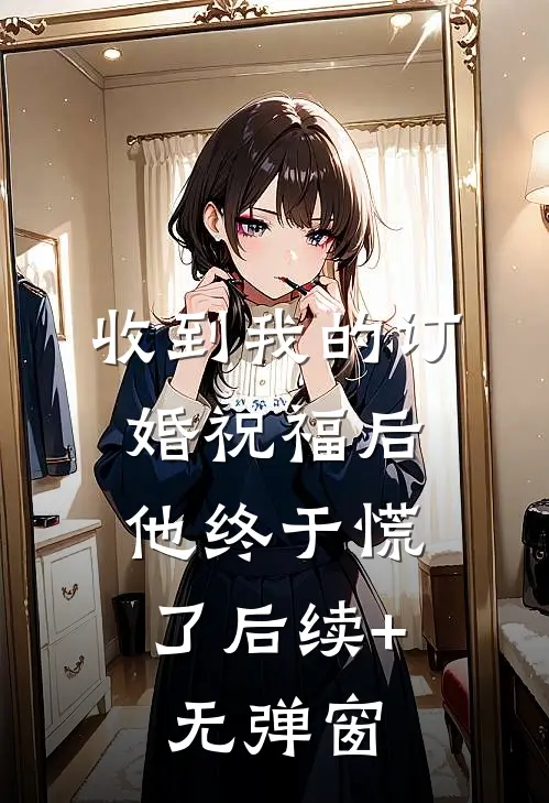 收到我的订婚祝福后，他终于慌了后续+无弹窗