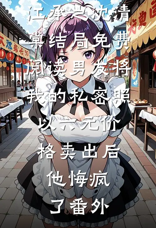 江承之沈清棠结局免费阅读男友将我的私密照以六元价格卖出后，他悔疯了番外