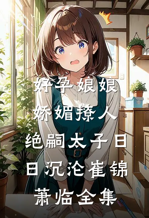 好孕娘娘娇媚撩人，绝嗣太子日日沉沦崔锦萧临全集