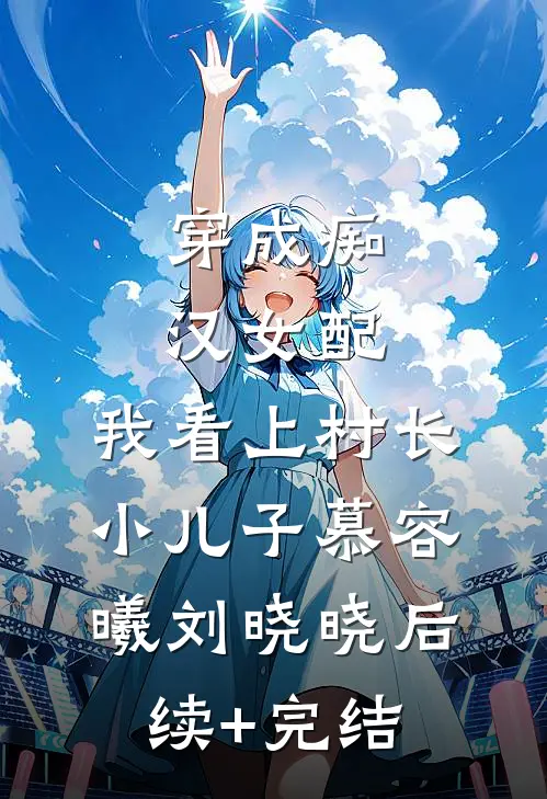 穿成痴汉女配，我看上村长小儿子慕容曦刘晓晓后续+完结