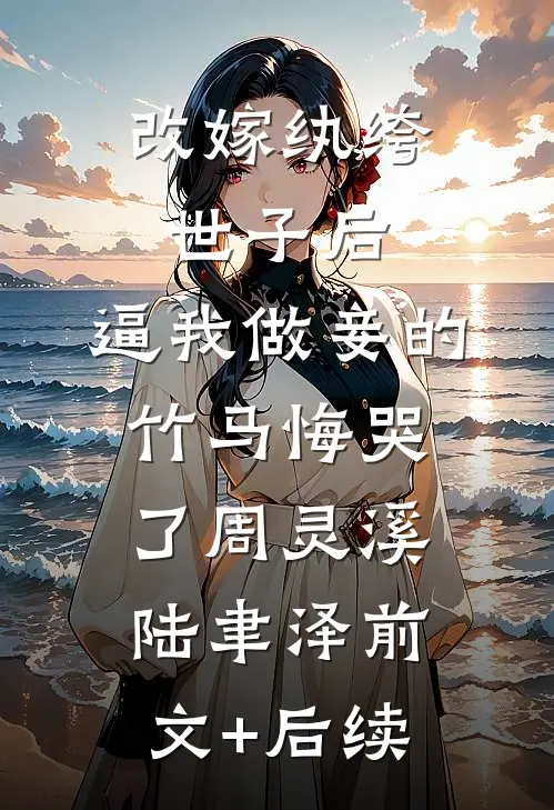 改嫁纨绔世子后，逼我做妾的竹马悔哭了周灵溪陆聿泽前文+后续