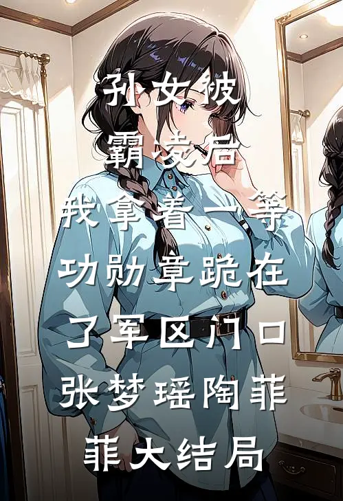 孙女被霸凌后，我拿着一等功勋章跪在了军区门口张梦瑶陶菲菲大结局