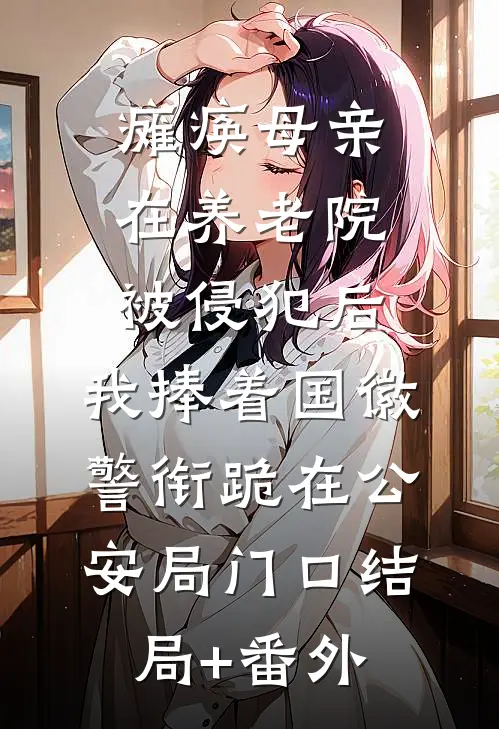 瘫痪母亲在养老院被侵犯后，我捧着国徽警衔跪在公安局门口结局+番外
