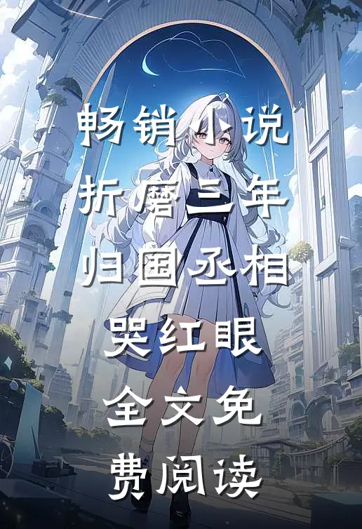 畅销小说折磨三年归国丞相哭红眼全文免费阅读