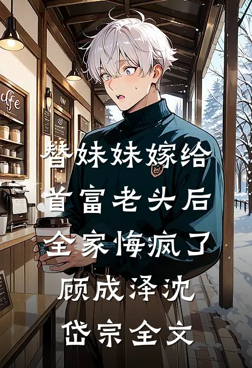 替妹妹嫁给首富老头后，全家悔疯了顾成泽沈岱宗全文