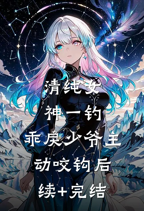 清纯女神一钓，乖戾少爷主动咬钩后续+完结