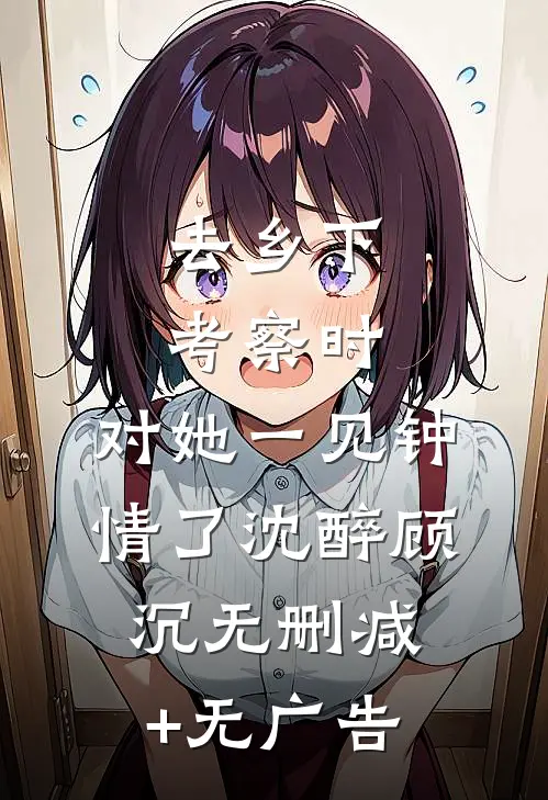 去乡下考察时，对她一见钟情了沈醉顾沉无删减+无广告
