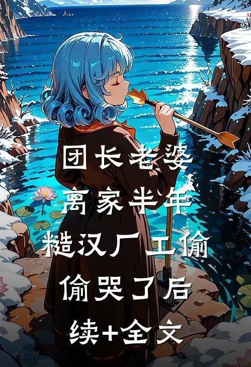 团长老婆离家半年，糙汉厂工偷偷哭了后续+全文