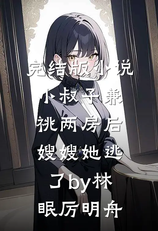 完结版小说小叔子兼祧两房后，嫂嫂她逃了by林眠厉明舟