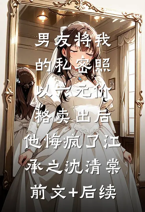 男友将我的私密照以六元价格卖出后，他悔疯了江承之沈清棠前文+后续