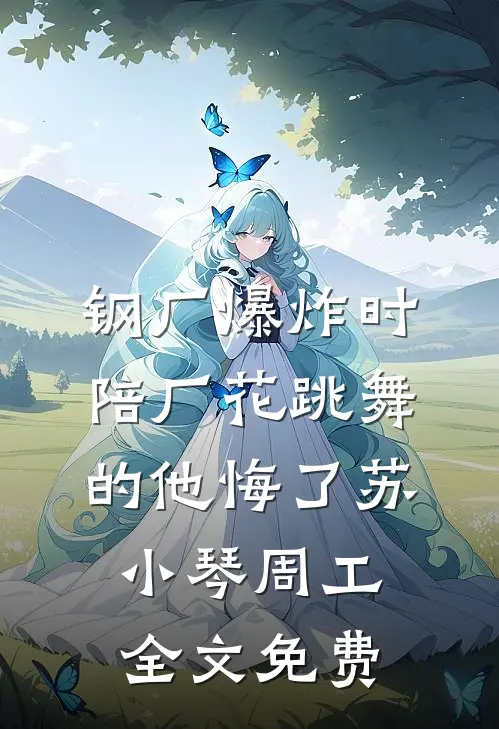 钢厂爆炸时，陪厂花跳舞的他悔了苏小琴周工全文免费
