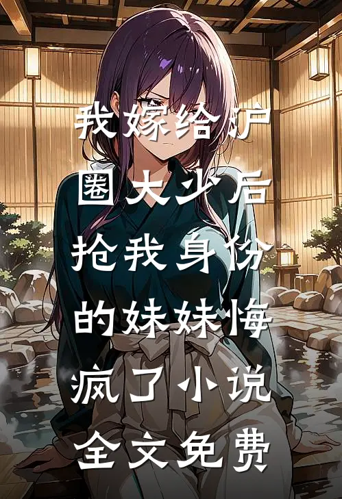 我嫁给沪圈大少后，抢我身份的妹妹悔疯了小说全文免费