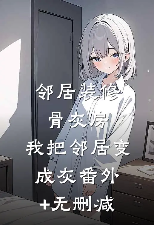 邻居装修骨灰房，我把邻居变成灰番外+无删减