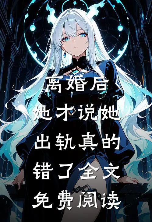 离婚后，她才说她出轨真的错了全文免费阅读