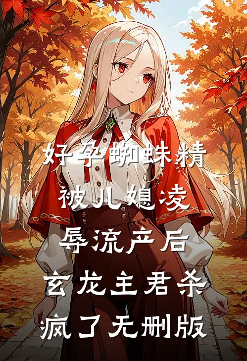 好孕蜘蛛精被儿媳凌辱流产后，玄龙主君杀疯了无删版
