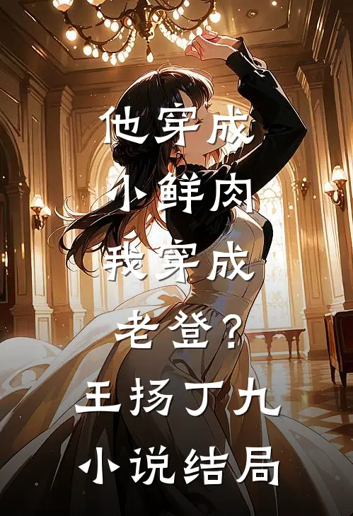 他穿成小鲜肉，我穿成老登？王扬丁九小说结局