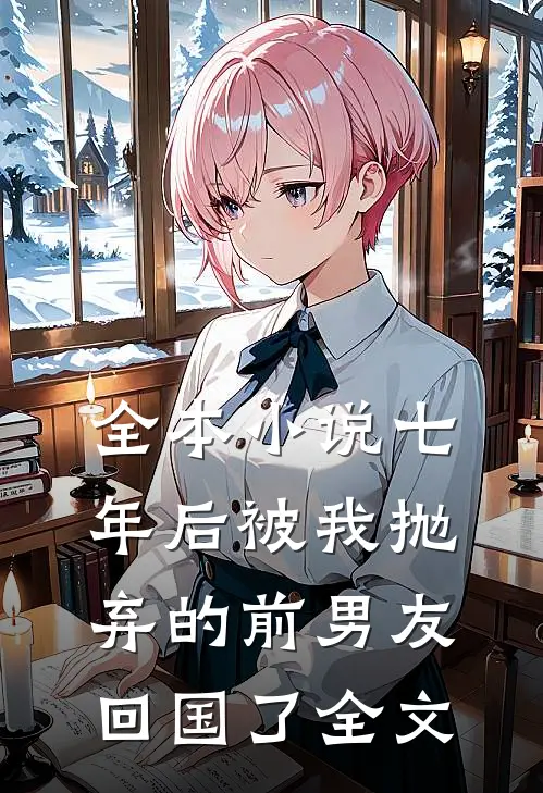 全本小说七年后被我抛弃的前男友回国了全文