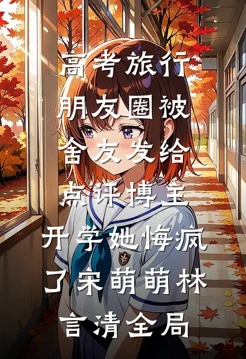 高考旅行朋友圈被舍友发给点评博主，开学她悔疯了宋萌萌林言清全局