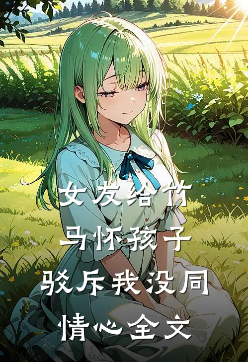 女友给竹马怀孩子，驳斥我没同情心全文