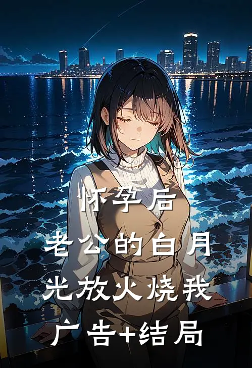 怀孕后，老公的白月光放火烧我广告+结局