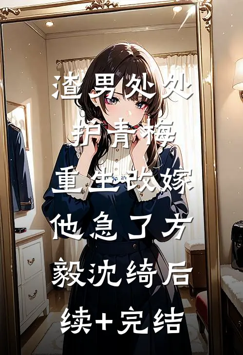 渣男处处护青梅，重生改嫁他急了方毅沈绮后续+完结