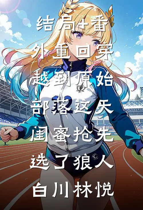 结局+番外重回穿越到原始部落这天，闺蜜抢先选了狼人白川林悦
