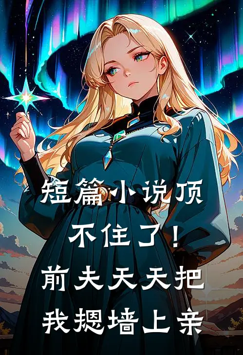 短篇小说顶不住了！前夫天天把我摁墙上亲
