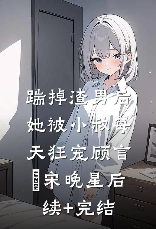 踹掉渣男后，她被小叔每天狂宠顾言璟宋晚星后续+完结