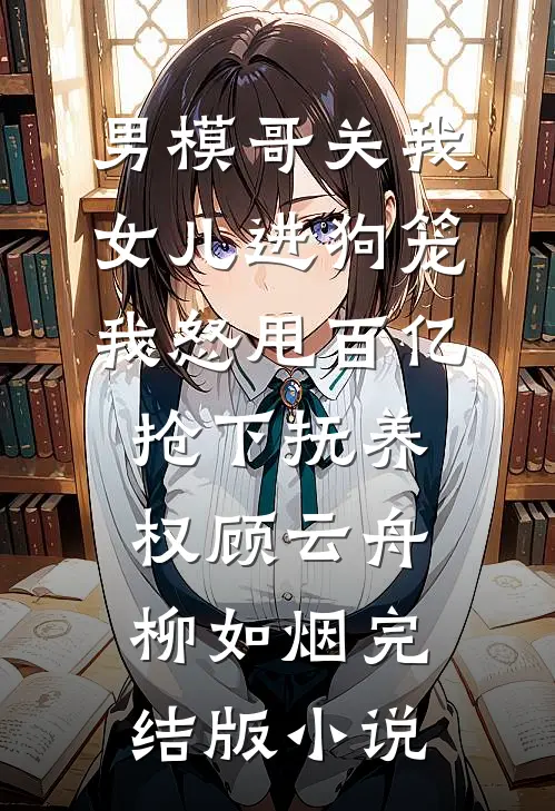 男模哥关我女儿进狗笼我怒甩百亿抢下抚养权顾云舟柳如烟完结版小说