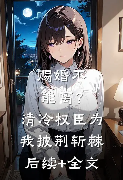 赐婚不能离？清冷权臣为我披荆斩棘后续+全文