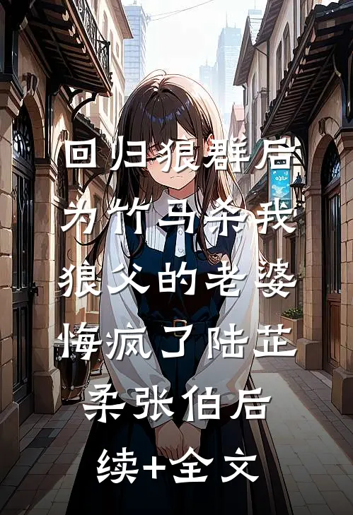 回归狼群后，为竹马杀我狼父的老婆悔疯了陆芷柔张伯后续+全文