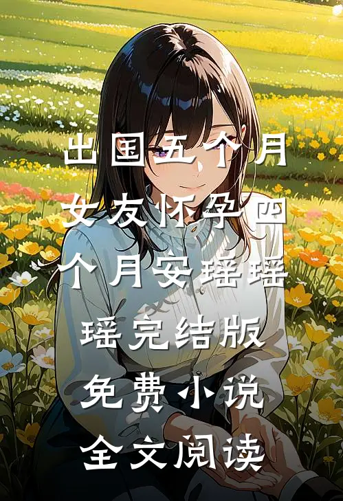 出国五个月，女友怀孕四个月安瑶瑶瑶完结版免费小说全文阅读