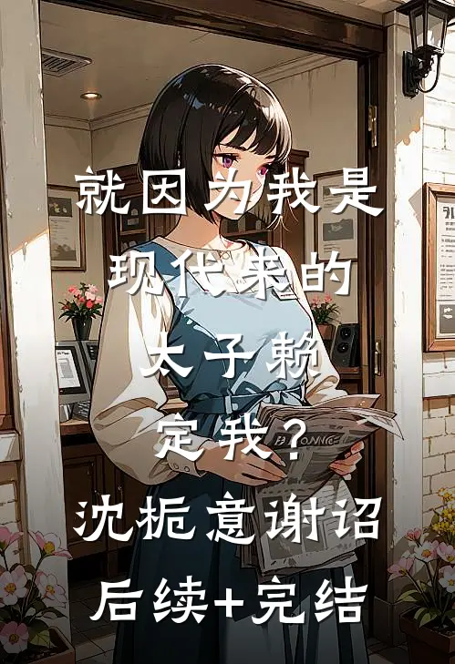 就因为我是现代来的，太子赖定我？沈栀意谢诏后续+完结