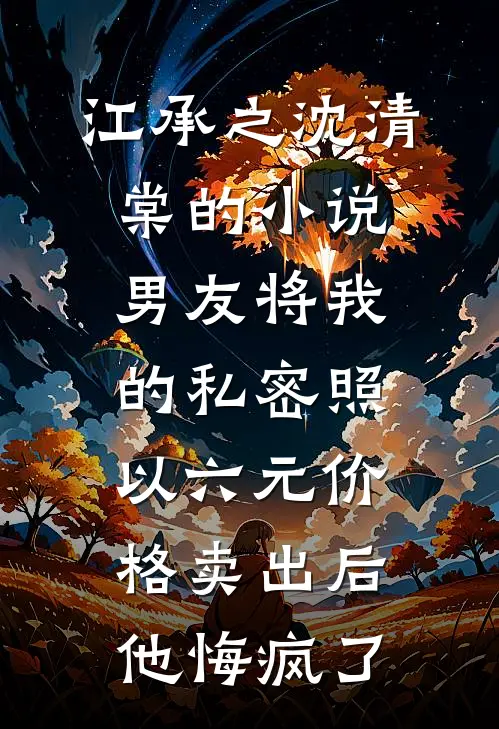 江承之沈清棠的小说男友将我的私密照以六元价格卖出后，他悔疯了