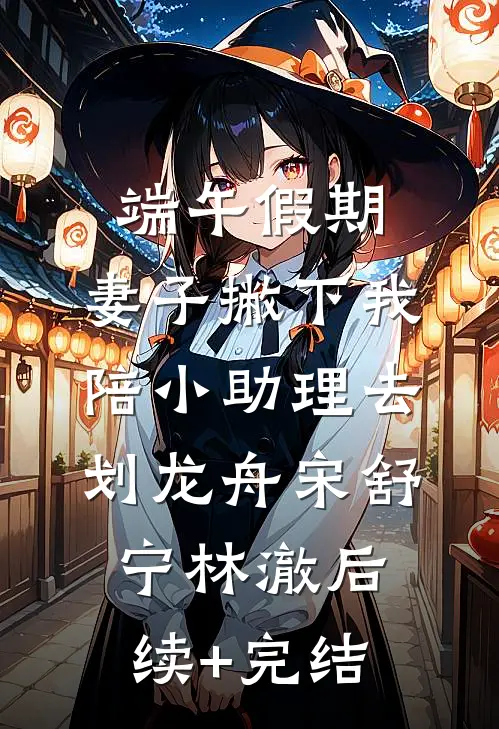 端午假期，妻子撇下我陪小助理去划龙舟宋舒宁林澈后续+完结
